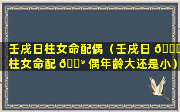 壬戌日柱女命配偶（壬戌日 🍀 柱女命配 💮 偶年龄大还是小）
